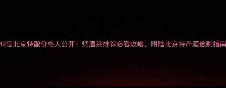 图片 42度北京特酿价格大公开！烟酒茶推荐必看攻略，附赠北京特产酒选购指南