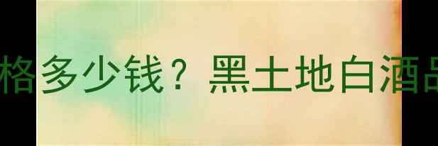 图片 42度黑土地酒价格多少钱？黑土地白酒品牌及选购指南1