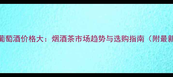 图片 Picard葡萄酒价格大：烟酒茶市场趋势与选购指南（附最新报价）