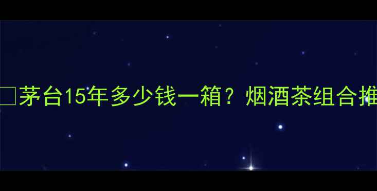 图片 ✨茅台国宾酒15价格大🔥茅台15年多少钱一箱？烟酒茶组合推荐+避坑指南全公开！1