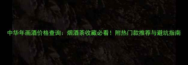图片 中华年画酒价格查询：烟酒茶收藏必看！附热门款推荐与避坑指南