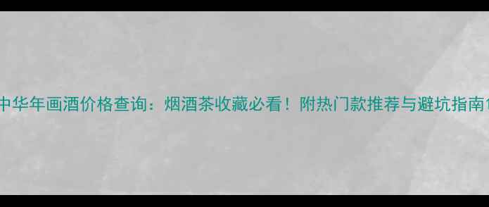 图片 中华年画酒价格查询：烟酒茶收藏必看！附热门款推荐与避坑指南1