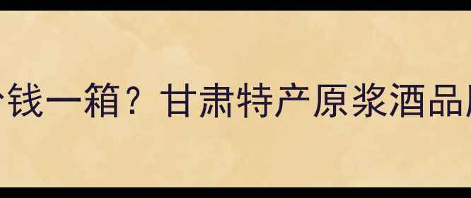 图片 互助原浆酩馏酒多少钱一箱？甘肃特产原浆酒品牌价格全及选购指南