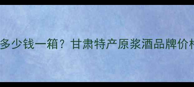 图片 互助原浆酩馏酒多少钱一箱？甘肃特产原浆酒品牌价格全及选购指南2