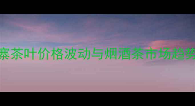 图片 刮风寨茶叶价格波动与烟酒茶市场趋势分析