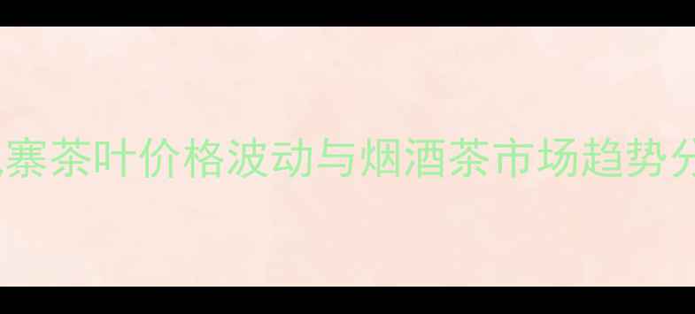 图片 刮风寨茶叶价格波动与烟酒茶市场趋势分析2