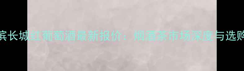 图片 哈尔滨长城红葡萄酒最新报价：烟酒茶市场深度与选购指南