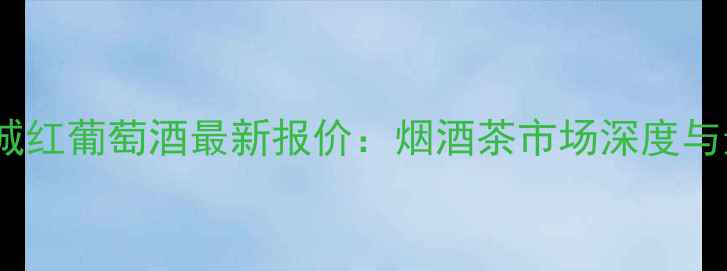 图片 哈尔滨长城红葡萄酒最新报价：烟酒茶市场深度与选购指南1