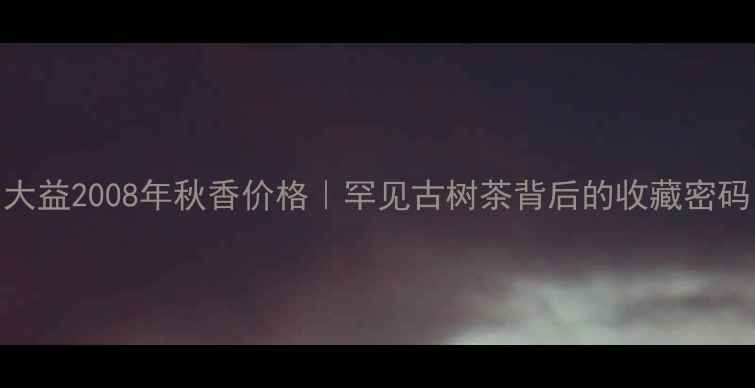 图片 大益2008年秋香价格｜罕见古树茶背后的收藏密码