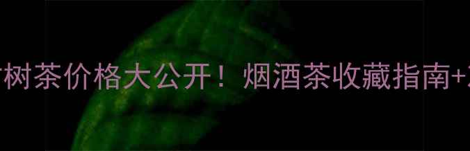 图片 大黑树林古树茶价格大公开！烟酒茶收藏指南+冲泡技巧全