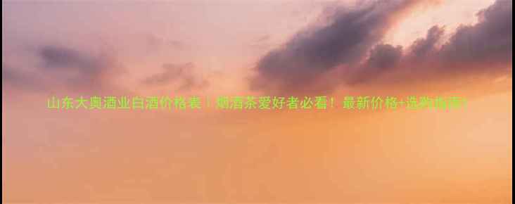 图片 山东大奥酒业白酒价格表｜烟酒茶爱好者必看！最新价格+选购指南1