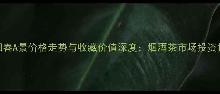 图片 景阳春A景价格走势与收藏价值深度：烟酒茶市场投资指南