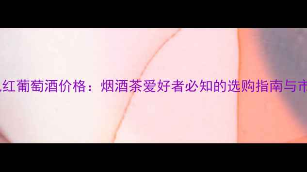 图片 柏逊龙帆红葡萄酒价格：烟酒茶爱好者必知的选购指南与市场行情2