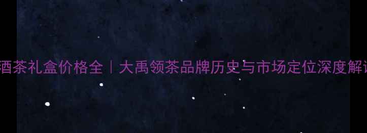 图片 烟酒茶礼盒价格全｜大禹领茶品牌历史与市场定位深度解读1