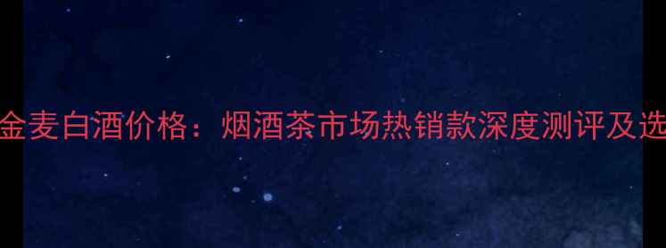 图片 燕麦乡金麦白酒价格：烟酒茶市场热销款深度测评及选购指南