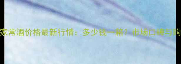 图片 茅台技术家常酒价格最新行情：多少钱一箱？市场口碑与购买指南全