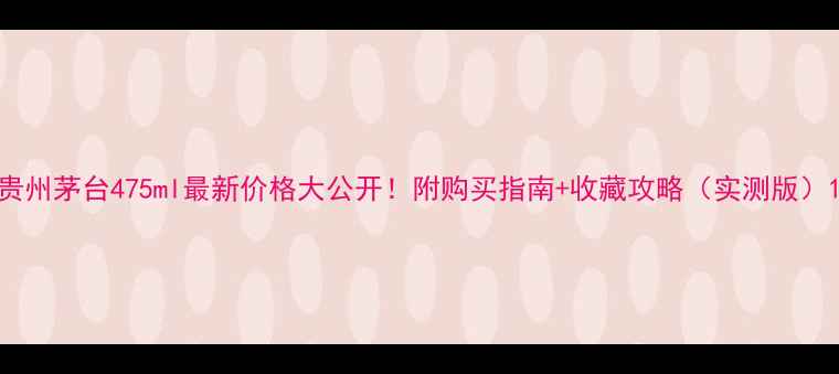 图片 贵州茅台475ml最新价格大公开！附购买指南+收藏攻略（实测版）1