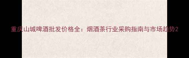 图片 重庆山城啤酒批发价格全：烟酒茶行业采购指南与市场趋势2
