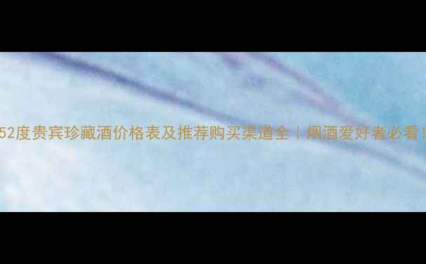 图片 🔥52度贵宾珍藏酒价格表及推荐购买渠道全｜烟酒爱好者必看！2