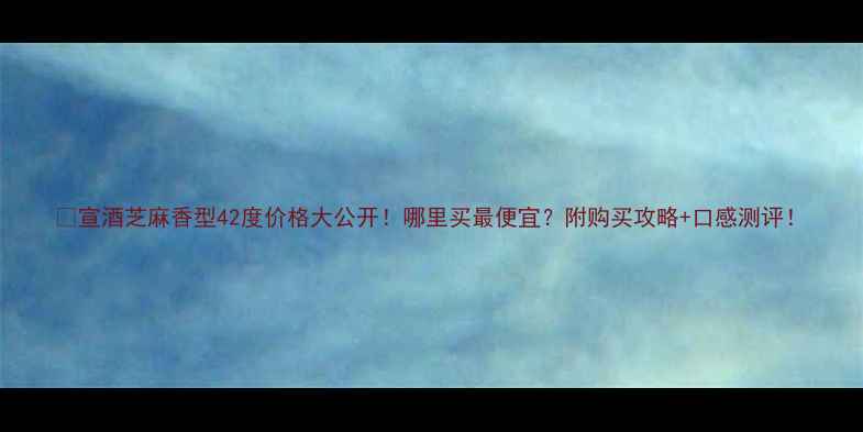 图片 🔥宣酒芝麻香型42度价格大公开！哪里买最便宜？附购买攻略+口感测评！