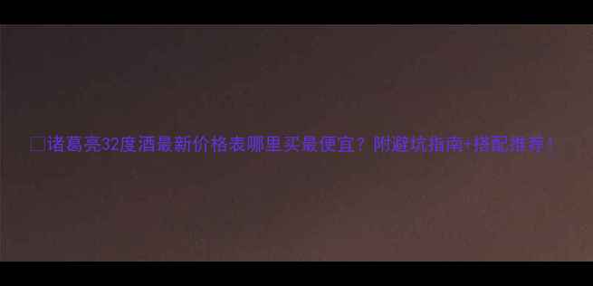 图片 🔥诸葛亮32度酒最新价格表哪里买最便宜？附避坑指南+搭配推荐！